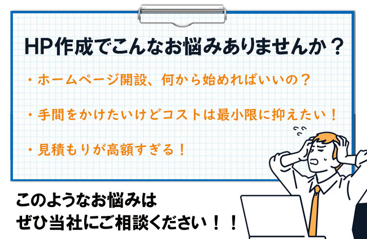 HP作成でのお悩みはございませんか？「ホームページ開設は何から始めればいいの？」「手間をかけたいけど、コストは最小限に抑えたい」「そもそも見積りが高額すぎる」など、このようなお悩みをお持ちのかたは是非弊社にご相談ください。